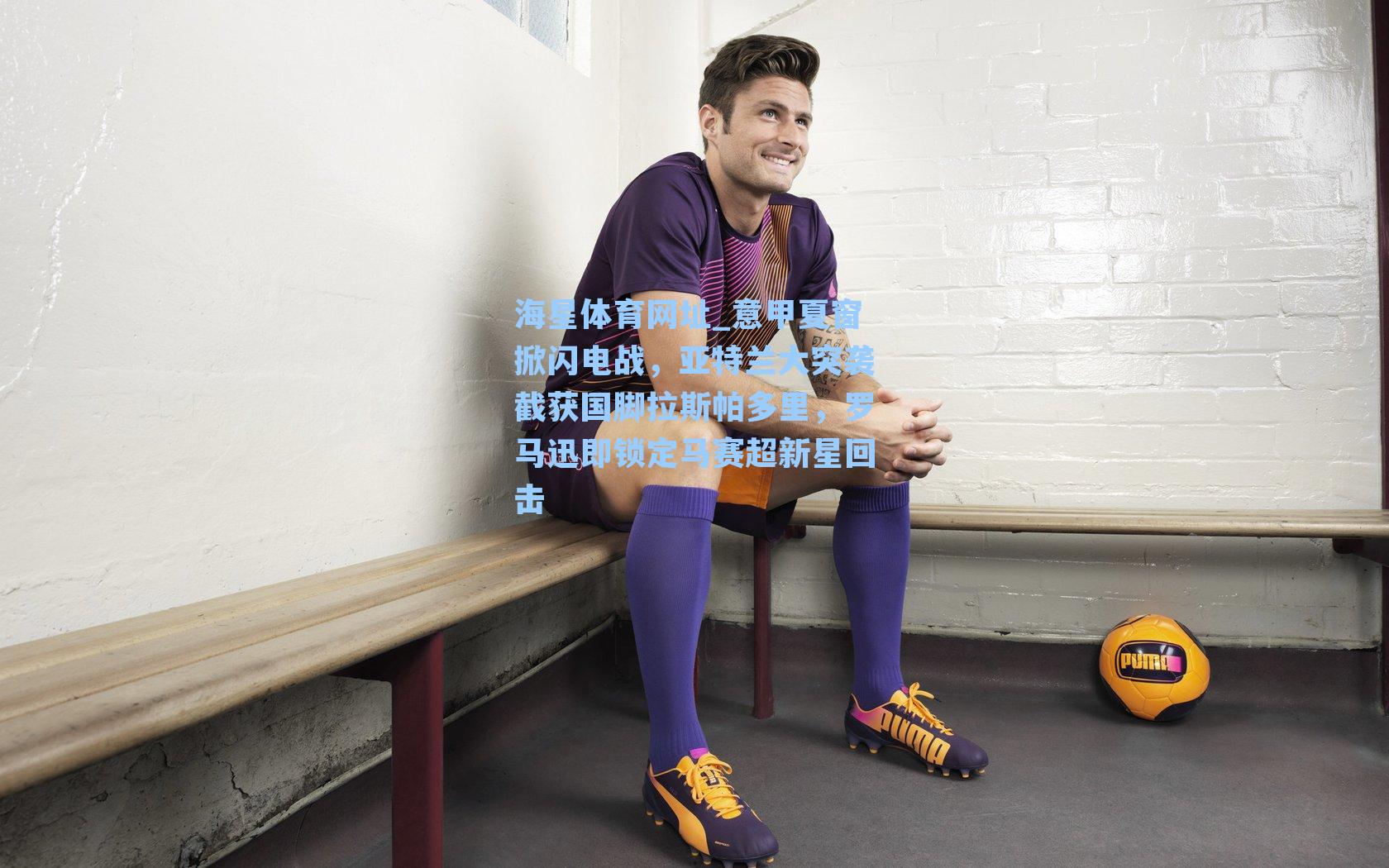 意甲夏窗掀闪电战，亚特兰大突袭截获国脚拉斯帕多里，罗马迅即锁定马赛超新星回击